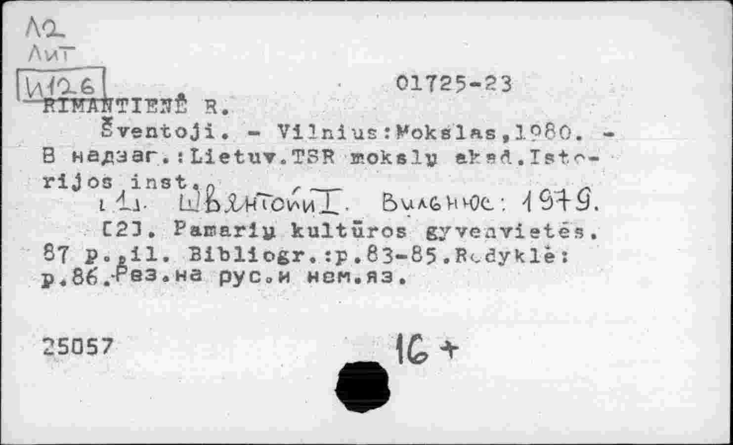 ﻿Ла.
Av і
Vjg&l ж	01725-23
■ RIMANTIRSfi R.
Sventoji. - Vi Ini us : Moks las11980. -В надзаг.!Lietuv.TSR жокеї» aksA.Isto-rijos inst.o r
i 'Ll ^ьЛ-нТсииХ- Ьилбнюс: 4öt9.
C23. Parnarl» kultûros gyveavistes, 87 Р.дії. Bibliogr. :p. 83-85 . R-.dykle: р.бб.+’вз.на рус»« нем.яз.
25057
IG +